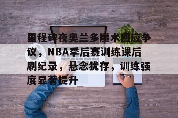 KAIYUN SPORTS-包含里程碑夜奥兰多魔术回应争议，NBA季后赛训练课后刷纪录，悬念犹存，训练强度显著提升的词条