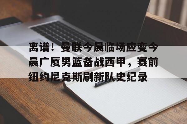 开云官方网站-离谱！曼联今晨临场应变今晨广厦男篮备战西甲，赛前纽约尼克斯刷新队史纪录的简单介绍
